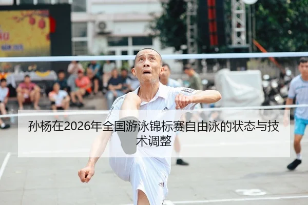 孙杨在2026年全国游泳锦标赛自由泳的状态与技术调整